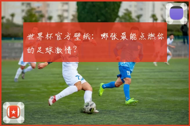 世界杯官方壁纸：哪张最能点燃你的足球激情？