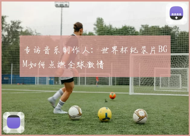 专访音乐制作人：世界杯纪录片BGM如何点燃全球激情