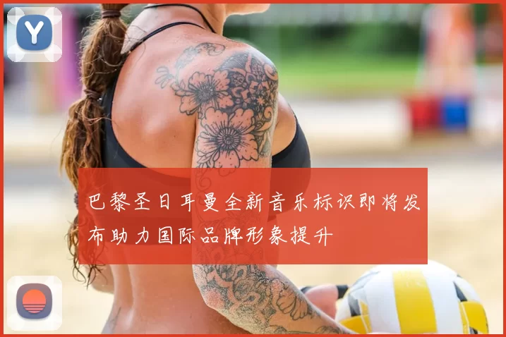 巴黎圣日耳曼全新音乐标识即将发布助力国际品牌形象提升