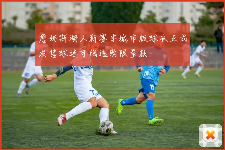 詹姆斯湖人新赛季城市版球衣正式发售球迷可线选购限量款