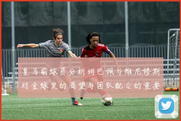皇马前球员分析姆巴佩与维尼修斯对金球奖的渴望与团队配合的重要性