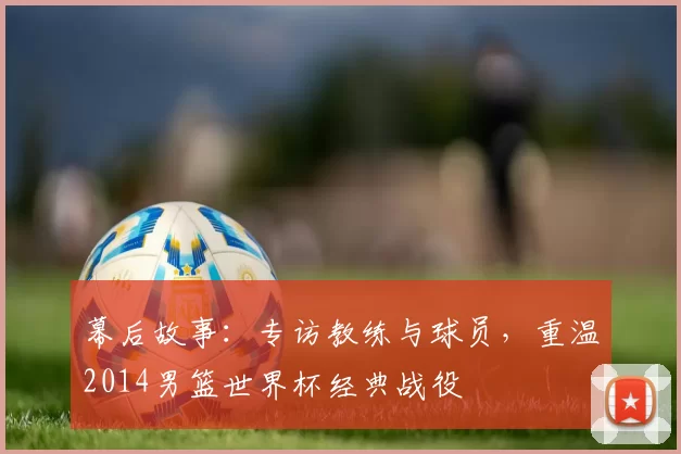 幕后故事：专访教练与球员，重温2014男篮世界杯经典战役