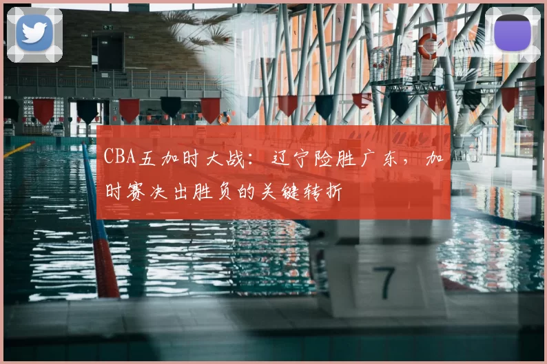 CBA五加时大战:辽宁险胜广东,加时赛决出胜负的关键转折
