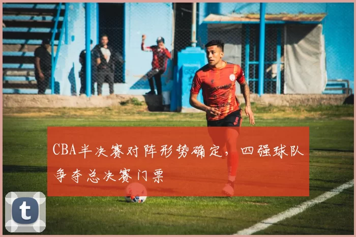 CBA半决赛对阵形势确定，四强球队争夺总决赛门票