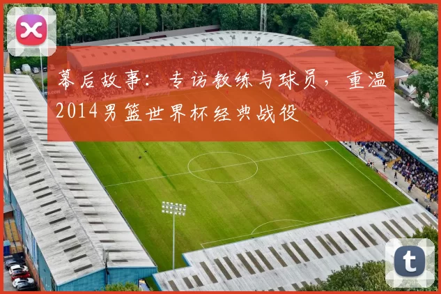 幕后故事：专访教练与球员，重温2014男篮世界杯经典战役