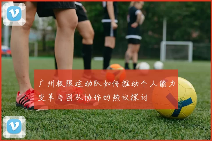 广州极限运动队如何推动个人能力变革与团队协作的热议探讨