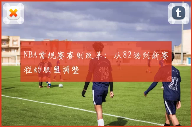 NBA常规赛赛制改革：从82场到新赛程的联盟调整