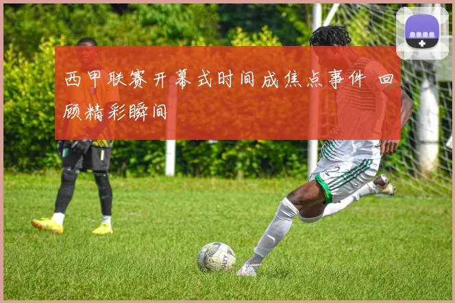 西甲联赛开幕式时间成焦点事件 回顾精彩瞬间