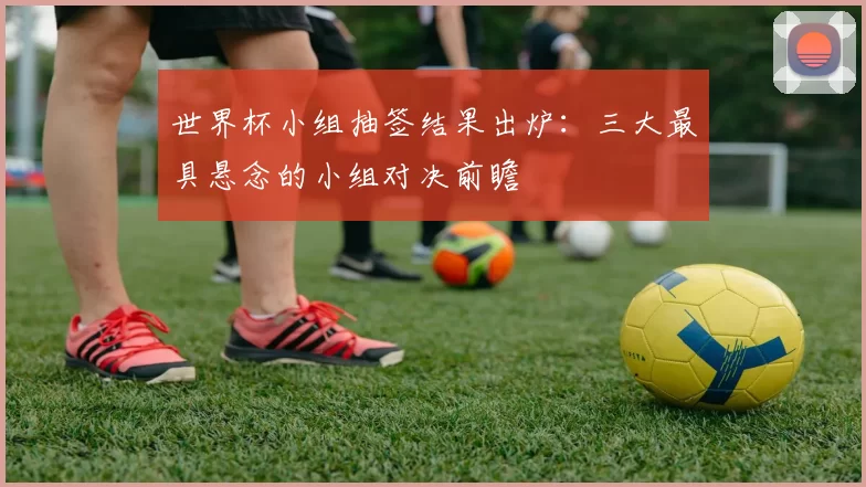 世界杯小组抽签结果出炉:三大最具悬念的小组对决前瞻