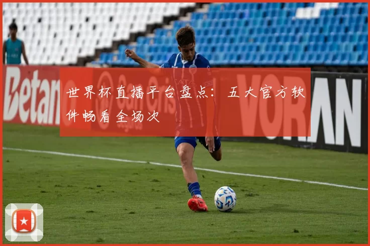 世界杯直播平台盘点：五大官方软件畅看全场次