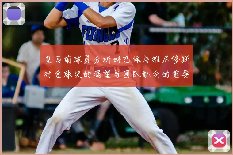皇马前球员分析姆巴佩与维尼修斯对金球奖的渴望与团队配合的重要性