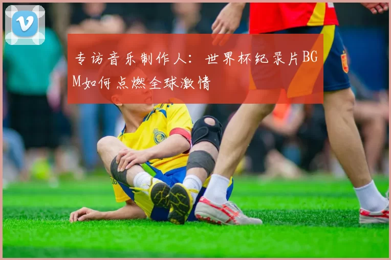 专访音乐制作人：世界杯纪录片BGM如何点燃全球激情