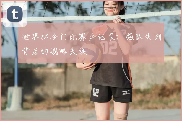 世界杯冷门比赛全记录:强队失利背后的战略失误