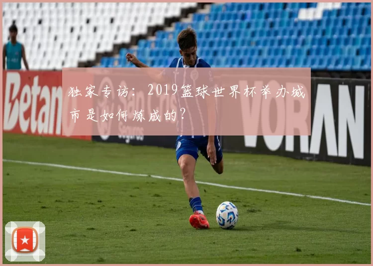 独家专访：2019篮球世界杯举办城市是如何炼成的？