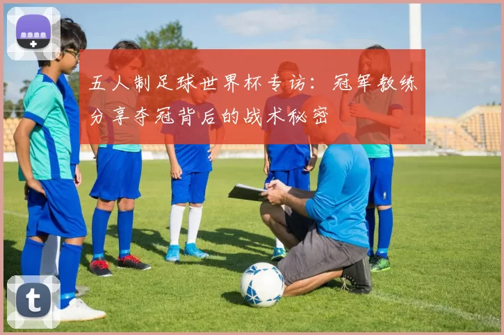 五人制足球世界杯专访：冠军教练分享夺冠背后的战术秘密
