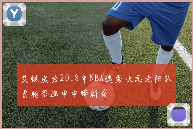 艾顿成为2018年NBA选秀状元太阳队首轮签选中中锋新秀