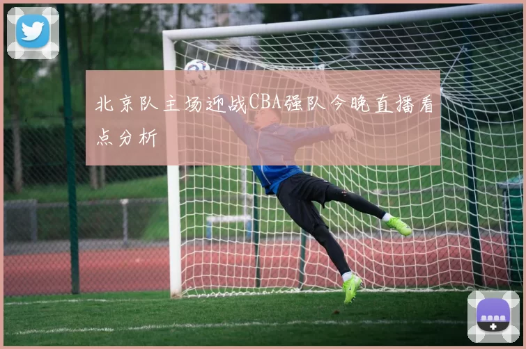 北京队主场迎战CBA强队今晚直播看点分析