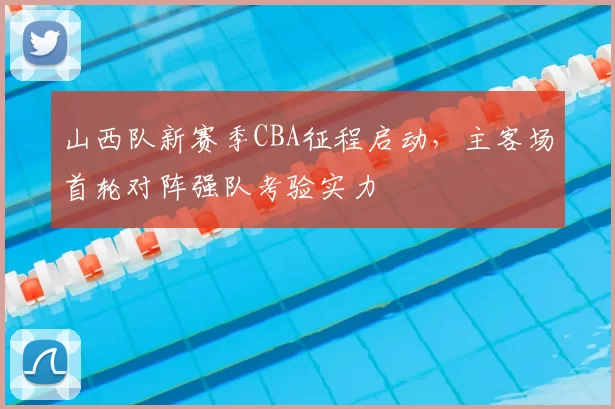 山西队新赛季CBA征程启动,主客场首轮对阵强队考验实力