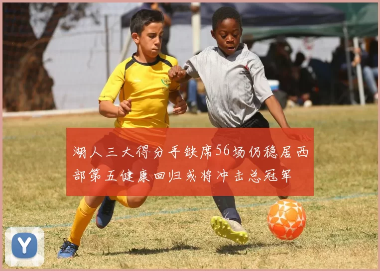 湖人三大得分手缺席56场仍稳居西部第五健康回归或将冲击总冠军