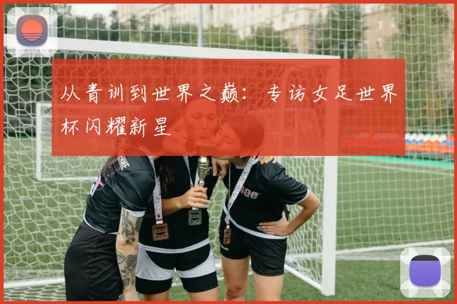 从青训到世界之巅：专访女足世界杯闪耀新星