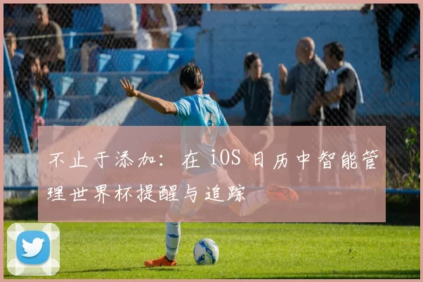 不止于添加:在 iOS 日历中智能管理世界杯提醒与追踪