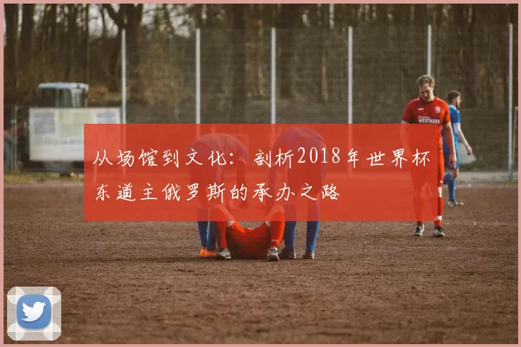 从场馆到文化：剖析2018年世界杯东道主俄罗斯的承办之路