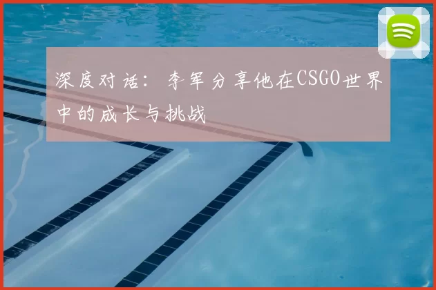 深度对话：李军分享他在CSGO世界中的成长与挑战