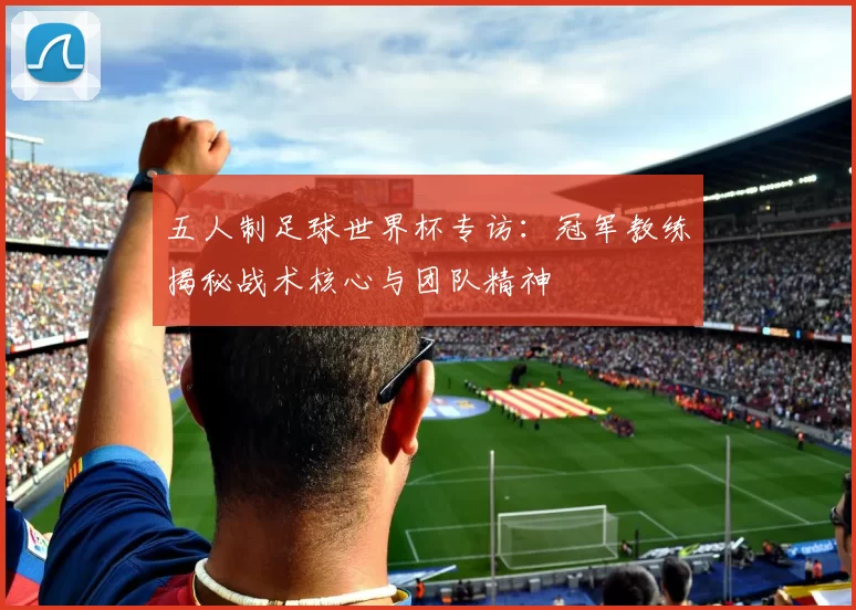 五人制足球世界杯专访：冠军教练揭秘战术核心与团队精神
