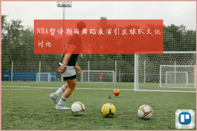 NBA暂停期间舞蹈表演引发球队文化讨论
