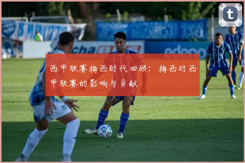 西甲联赛梅西时代回顾：梅西对西甲联赛的影响与贡献