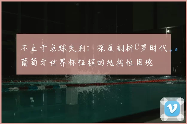 不止于点球失利:深度剖析C罗时代葡萄牙世界杯征程的结构性困境