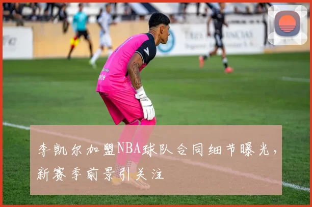 李凯尔加盟NBA球队合同细节曝光，新赛季前景引关注