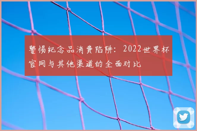警惕纪念品消费陷阱：2022世界杯官网与其他渠道的全面对比