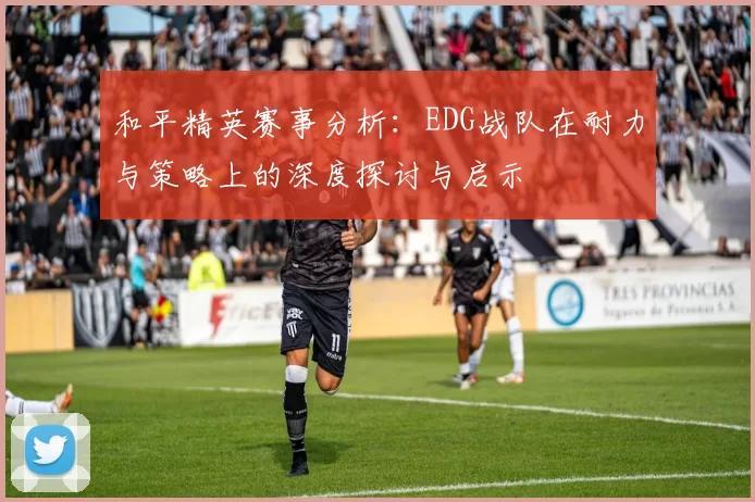 和平精英赛事分析：EDG战队在耐力与策略上的深度探讨与启示