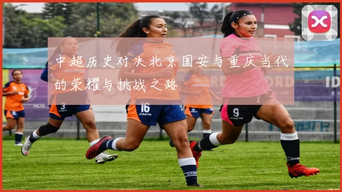 中超历史对决北京国安与重庆当代的荣耀与挑战之路