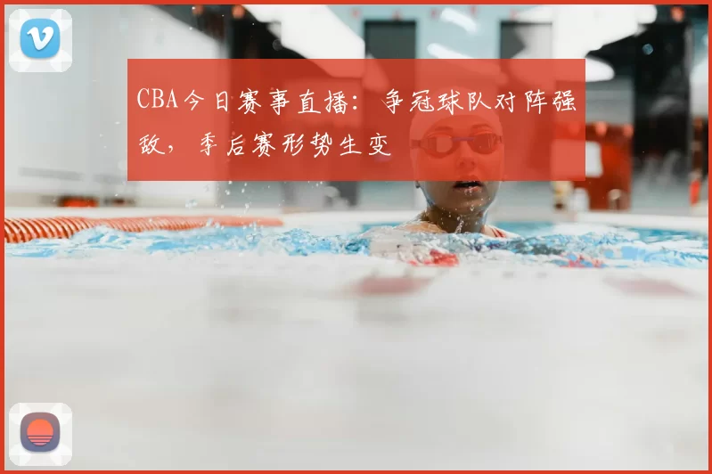 CBA今日赛事直播：争冠球队对阵强敌，季后赛形势生变