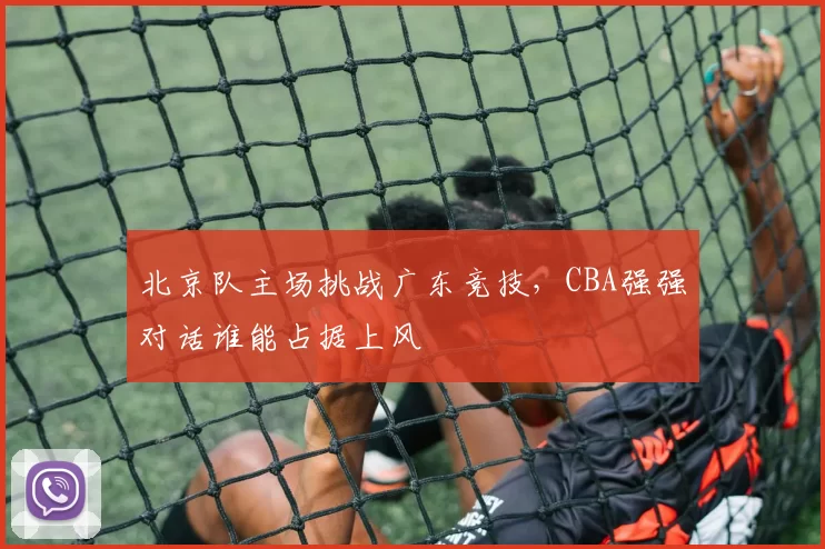 北京队主场挑战广东竞技，CBA强强对话谁能占据上风