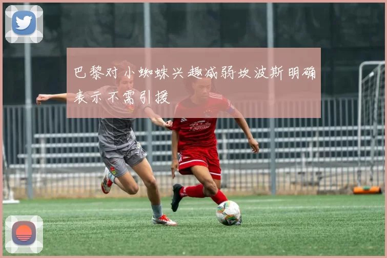 巴黎对小蜘蛛兴趣减弱坎波斯明确表示不需引援