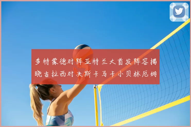 多特蒙德对阵亚特兰大首发阵容揭晓吉拉西对决斯卡马卡小贝林厄姆出战