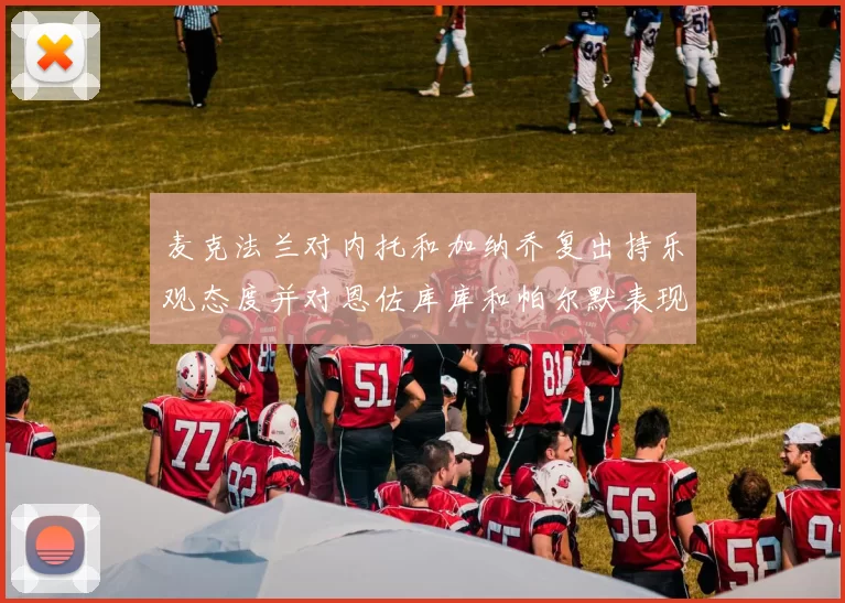 麦克法兰对内托和加纳乔复出持乐观态度并对恩佐库库和帕尔默表现表示满意